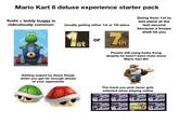 Mario Kart 8 deluxe experience starter pack Yoshi + teddy buggy is ridiculously common Usually getting either 1st or 7th place Going from 1st to last place at the last second because a koopa shell hit you Ist or 7Th People still using funky Kong despite he hasn't been meta since Mario Kart Wii Getting sniped by these things when you get far enough ahead of your opponents The track you pick never gets selected when playing online