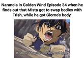 Narancia in Golden Wind Episode 34 when he finds out that Mista got to swap bodies with Trish, while he got Giorno's body. It should have been me, not him!