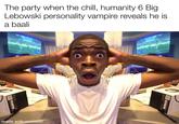 The party when the chill, humanity 6 Big Lebowski personality vampire reveals he is a baali made with mematic