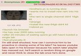 Anonymous (ID: 97YKDWGS) 121 KB JPG >launch his browser 04/15/26(Wed)06:42:06 No.24217369 >brothers pc is running slow >wants me to install new ram into his рс >the ram is single channel ddr4 16gb kit >strange >install the new 64gb ddr4 kit >reboot pc >he has over 2000 tabs running >after 20 minutes of waiting opera gx still hasnt loaded a single tab >feel physically ill I'm still shell shocked, how can I convince him to be proactive in closing some of his tabs? he leaves youtube tabs open in his browser because his watch later playlist has maxxed out, he'll search a random thing on google and never think to close the tab once he's done.