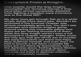 Complaint From a Knight: How exactly would the Grey Knights accomplish the Terminus Decree if they have been almost completely depleted from fighting a bazillion warp incursions due to the Great Rift? My silver boys get enough flak as it is while simply doing there damn jobs. Wouldn't be surprised if the Exorcist Chapter was almost completely gone too. You don't see Custodes and Oblivion Knights going around saving this miserable galaxy and there are ten fething thousand of them, while the Grey Knight weren't even a full thousand in chapter strength. Pretty much the only guy that got off his ass to counter the warp incursions out there was Papa Blue Guilliman himself, and even then, he had to launch a full damn crusade! My boys are out there by themselves, lost in the darkness alone. Fething Space Wolves wouldn't even last 10 emperor-damn seconds out there in daemon-infested space, completely useless.