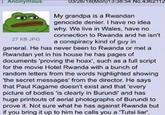: Anonymous 27 KB JPG 03/26/18 (Mon)13:38:54 No.4362112 My grandpa is a Rwandan genocide denier. I have no idea why. We live in Wales, have no connection to Rwanda and he isn't a conspiracy kind of guy in general. He has never been to Rwanda or met a Rwandan yet in his house he has pages of documents 'proving the hoax', such as a full script for the movie Hotel Rwanda with a bunch of random letters from the words highlighted showing 'the secret messages' from the director. He says that Paul Kagame doesn't exist and that 'every picture of bodies 'is clearly in Burundi' and has huge printouts of aerial photographs of Burundi to prove it. Not sure what he has against Rwanda but if you bring it up to him he calls you a 'Tutsi liar'.