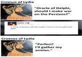 Croesus of Lydia "Oracle of Delphi, should I make war on the Persians?" Pythia @oracleofdelphi A whole civilization will die tonight, never to be brought back again. Croesus of Lydia "Perfect! I'll gather my armies."
