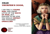 DEAR USURPER'S DOGS, I AM ONLY A YOUNG GIRL AND KNOW LITTLE OF THE WAYS OF WAR, BUT EXPLAIN TO ME HOW YOU WOULD DEFEAT TEN THOUSAND UNSULLIED TURNING POINT IRON THRONE DAENERYS STORMBORN FOUNDER, TURNING POINT IRON THRONE