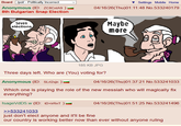 Board /pol/ - Politically Incorrect Anonymous (ID: ZC8CnlA9 ) 8th Bulgarian Snap Election Settings Mobile Home 04/16/26(Thu)01:11:48 No.533240179 Seven eléctions 185 KB JPG Three days left. Who are (You) voting for? Anonymous (ID: SLrl2sjn ) Maybe more 04/16/26(Thu)01:37:21 No.533241033 Which one is playing the role of the new messiah who will magically fix everything? IsageVdD5.w (ID: +D+irRnT ) >>533241033 just don't elect anyone and it'll be fine 04/16/26(Thu)01:51:25 No.533241496 our country is working better now than ever without anyone ruling