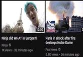 Ninja did WHAT in Europe?! Ninja 1K views • 32 minutes ago 10:00 V/FOX NEWS Channel Paris in shock after fire destroys Notre Dame Fox News 2.8K views • 26 minutes ago 2