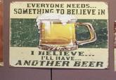 EVERYONE NEEDS... SOMETHING TO BELIEVE IN I BELIEVE... I'LL HAVE... ANOTHER BEER