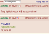 Board /pol/ - Politically Incorrect Anonymous (ID: RM2gziQW)* Settings Mobile Home 04/16/26(Thu)10:07:22 No.533258436 Trump significally reduced H1-B and you are still mad Anonymous (ID: zlj38pz2) >>533258436 >significantly reduced For you he did. 04/16/26(Thu)10:17:50 No.533258921