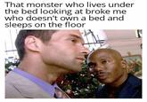 That monster who lives under the bed looking at broke me who doesn't own a bed and sleeps on the floor