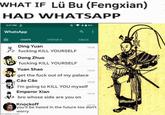 WHAT IF Lü Bu (Fengxian) HAD WHATSAPP 3:27 PM WhatsApp CHATS STATUS CALLS Ding Yuan 15:26 f------ KILL YOURSELF Dong Zhuo 15:24 f------ KILL YOURSELF Yuan Shao 1523 get the f--- out of my palace Cáo Cão I'm going to KILL YOU myself Emperor Xian bro whose side are you on 15:20 15:16 Knockoff 15:13 you'll be hated in the future too don't worry imgflip.com