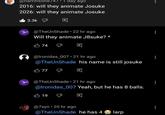 @narrihson8/4/⚫1 day ago 2016: will they animate Josuke 2026: will they animate Josuke 3.3k @TheUnShade ⚫ 22 hr ago Will they animate J8suke? * 74 D @lronidas_007 21 hr ago @TheUnShade his name is still josuke 77 @TheUnShade 21 hr ago @lronidas_007 Yeah, but he has 8 balls. 19 @7xyn • 20 hr ago @TheUnShade he has 4 Olarp