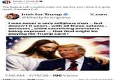 Donald J. Trump @realDonaldTrump The Radical Left Lunatics might not like this, but I think it is quite nice!!! President DJT Irish for Trump ❤ @Dkelly4congress X.com I was never a very religious man.. but doesn't it seem, with all these satanic, demonic, child sacrificing monsters being exposed ... that God might be playing his Trump card! 7:56 AM 4/15/26 196 Views 7.55k ReTruths 31.5k Likes Apr 15, 2026, 8:34 AM