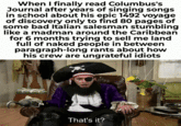 When I finally read Columbus's Journal after years of singing songs in school about his epic 1492 voyage of discovery only to find 80 pages of some bad Italian salesman stumbling like a madman around the Caribbean for 6 months trying to sell me land full of naked people in between paragraph-long rants about how his crew are ungrateful idiots That's it?