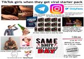 Q123RF* TikTok girls when they get viral starter pack "Hey r u interested in 50 dollar bundle of bikini pics?" O *adds everyone to secret group If you wanna talk to me follow me here ☛ OnlyFans * "A lot of people want to talk to me" "If you don't want to give me $ Subscribe to me $50/mo then i wont talk" For exclusive behind the scenes 123RF Q123RF 123RF Teases the idea of being into girls Calling random dudes daddy "Can someone buy me this" Very loud YOUR CLUB NAME PRESENTS HOUSE PARTY SOUND BEAT BY: DJ STIX SATURDAY, JUNE 28 AT YOUR CLUB NAME DOORS OPEN AT 6PM-TICKET: $5 FREE ENTRY DRINK FREE CAR PARKING MORE INFO: FACEBOOK.COM/CLUBNAME Starts Promoting private Carties All their videos start to look the same REC Random Dancing Random dancing in a bikini x9999 videos Each video getting less views trying to go viral again TD ONERY TaDon EL TAYAR ry TateNKY TRANG T TD Tas DRY DIY Tal TE DRESY Papa y DDNEY Density Tests D DIY THEDINGHY RY DYTERY Tiny Tes Ting Ta 759 DESIGNERS SAME *S---* DIFFERENT DAY CORAL DENTAL TTD T TER JEZIO REFT TESTING EST NERY DRY DD TD TDS T 銀 Day Ta DESONERY ESENDERER DE 219 1,000,000 97,856 5,300 Millions of views for a 10 sec video CERTIFIED DUMBASS Acts like a dumbass to go viral again 1550 Domay TTD TW TDP TDP Todd Pertig A