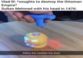Vlad III: *soughts to destroy the Ottoman Empire* Sultan Mehmed with his head in 1476: that's the coolest toy ever