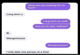 Long term u Bi Mangomouse What are you looking for on here? Long term as well! Are you bi, pan, lesbian? I only date one person at a time Mangomouse?false