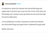 misscrazyfangirl321 Follow A character arc where the character who did terrible things and regrets them is forced to live, to put one foot in front of the other and find healing, who chooses to pour goodness into the world and make the world a better place Is more satisfying to me than a character arc where the character who did terrible things and regrets them is redeemed through death 99.9% of the time.