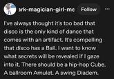ark-magician-girl-me Follow I've always thought it's too bad that disco is the only kind of dance that comes with an artifact. It's compelling that disco has a Ball. I want to know what secrets will be revealed if I gaze into it. There should be a hip-hop Cube. A ballroom Amulet. A swing Diadem.