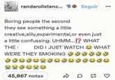 randarollstenc... 601 Seguir ALKA Boring people the second they see something a little creative,silly,experimental, or even just a little confussing: UHMM...!? WHAT THE I DID I JUST WATCH WHAT WERE THEY SMOKING HHOCHO 45,867 notas D D 13 છે