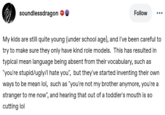 soundlessdragon 681 Follow My kids are still quite young (under school age), and I've been careful to try to make sure they only have kind role models. This has resulted in typical mean language being absent from their vocabulary, such as "you're stupid/ugly/I hate you", but they've started inventing their own ways to be mean lol, such as "you're not my brother anymore, you're a stranger to me now", and hearing that out of a toddler's mouth is so cutting lol
