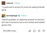 intercal Follow "I could look it up but it's more fun asking friends" gang kernalphage Follow "there's probably an objective answer for this but let's see if someone has a rant locked and loaded" group chat 201,399 notes D