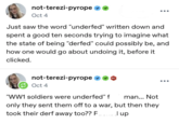 not-terezi-pyrope ✶✶ Oct 4 ... Just saw the word "underfed" written down and spent a good ten seconds trying to imagine what the state of being "derfed" could possibly be, and how one would go about undoing it, before it clicked. not-terezi-pyrope ❤❤ Oct 4 601 "WW1 soldiers were underfed" f man... Not only they sent them off to a war, but then they took their derf away too?? F Jup ...