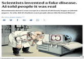 Scientists invented a fake disease. Al told people it was real Bixonimania doesn't exist except in a clutch of obviously bogus academic papers. So why did Al chatbots warn people about this fictional illness? By Chris Stokel-Walker □ ¼ f in X Ap Illustration: David Parkins