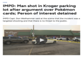 CRIME IMPD: Man shot in Kroger parking lot after argument over Pokémon cards; Person of interest detained IMPD Capt. Don Weilhammer said at the scene that the incident was a targeted shooting and that there is no threat to the public. Kroger $1/GAL PH SSUED SWI SEORD OR DO DS