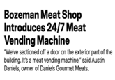 Bozeman Meat Shop Introduces 24/7 Meat Vending Machine "We've sectioned off a door on the exterior part of the building. It's a meat vending machine," said Austin Daniels, owner of Daniels Gourmet Meats.