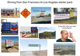 Driving from San Francisco to Los Angeles starter pack SAVE CALIFORNIA'S WATER ROAD 55 1/2 MPH 55 MPH BUILD #moreDAMstorage WORK AHEAD Gasoline Self Serve ARM Diesel LEG SOUL KIDS Chevron with TECHRON REST AREA CLOSED AVOID OVERHEATING TURN OFF A/C NEXT 11 MILES NEWSOM STOP DUMPING OUR FARM WATER&JOBS IN THE OCEAN Paso Robles Kettleman City MAKE CALIFORNIA GREAT AGAIN NEWSOM POLITICIANS STOP DUMPING 78% OF OUR WATER IN THE OCEAN OUR STOP WASTING STOP DUMPING OUR DAM WATER! FARM WATER PAID FOR BYGAR BENNETT, LLC Doing this when you pass Harris Ranch: