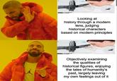 Looking at history through a modern lens, judging historical characters based on modern principles Objectively examining the qualities of historical figures, enjoying the tales of humanity's past, largely leaving my own feelings out of it