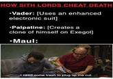 HOW SITH LORDS CHEAT DEATH •Vader: [Uses an enhanced electronic suit] •Palpatine: [Creates a clone of himself on Exegol] •Maul: I need some trash to plug up the cut.
