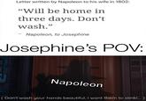 Letter written by Napoleon to his wife in 1802: "Will be home in three days. Don't wash." Napoleon, to Josephine Josephine's POV: Napoleon (Don't wash your hands beautiful, I want them to stink!.... )