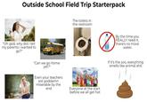 Outside School Field Trip Starterpack "Oh god, why did I tell my parents i wanted to go?" By Aa Aa The toilets in the restroom "Can we go home yet?" Even your teachers are goddamn miserable by the end Everyone at the start before we all get hot By the time you REALLY need it, there's no more water. If it's the zoo, everything smells like animal s---.