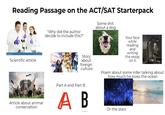 Reading Passage on the ACT/SAT Starterpack Scientific article Some s--- about a dog "Why did the author decide to include this?" Story about foreign culture Article about animal conservation Part A and Part B A B Your face while reading and writing the essay on it. Poem about some mfer talking about how much he loves the ocean Or the stars