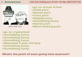 Anonymous COAL ALARM 03/23/25(Sun)14:23:18 No.80725752 >go on actual 4chan >Child p--- >Racist p--- >Furry p--- >Regular p--- >Something funny >Racist p--- 869 KB GIF >More f------ p--- >go on r/greentext >Something funny >Something funny >Something funny >Reposted 5 year old slop >Something funny >Something funny What's the point of even going here anymore?
