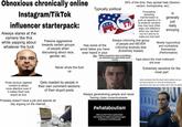 Obnoxious chronically online Instagram/TikTok influencer starterpack: Always stares at the camera like this while yapping about whatever the f--- Passive aggressive towards certain groups of people when discussing about race, gender, etc. Typically political *** 50% of the time, they spread hate (Sexism, racism, homophobia, etc) Purposefully spreading misinformation to push an agenda or to fit whatever narrative they may have (Gets angry and defensive when you call them out on it and try to make you look bad) Always criticizing one group of people and NEVER criticizing anybody else (Extremely biased) Has some of the worst takes you have ever heard in your life When someone says something so retarded you genuinely start crying Is generally just really annoying Mostly hypocritical and contradicts themselves (Performative) Yaps about the most irrelevant s--- ever Extremely sensitive for the most part when someone has the exact same opinion as you but they express it in such an annoying and obnoxious way that you lowkey don't want to agree Never shuts the f--- up Posts obvious ragebait content to attract more attention even if it makes them look stupid as f--- Gets roasted by people in their own comment sections of their stupid posts Probably doesn't have a job and spends all day arguing on the internet APPLICATION Always generalizing people and never having class consciousness #whataboutism when you don't have a good answer and change the subject by pointing fingers at someone or something else W