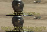 It seems he is carrying a message from an Obi Wan Kenobi It's hard to understand but it goes "something something, Anakin you dumbass i told you to stay on Naboo, something something"