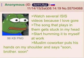 Anonymous (ID: 8eHHJ8g2 96 KB PNG 11/14/15(Sat)08:14:19 No.55704068 >Watch several ISIS videos because I love gore >The song that plays in them gets stuck in my head >Start humming it to myself at work >Muslim coworker puts his hands on my shoulder and says "soon, brother. soon"