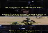 So, you have accepted the truth I have accepted the truth that you were once Anakin Skywalker, my father Master Ani, does that name mean anything to you? That name no longer has any meaning for me!