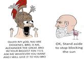 Ooohh MY GOD, YOU ARE DIOGENES. BRO, IS ME, ALEXANDER THE GREAT, BRO IM YOUR BIGGEST FAN!!1!1 ASK ME WHATEVER YOU WANT AND I WILL GIVE IT TO YOU BRO OK, Stand aside to stop blocking the sun