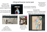 "Draw your OC" posts which usually serve as even more egregious engagement bait. If you are lucky, you might get a drawing weeks later. r/Original Character starter pack Drawing your goobers for free! FREE ART Engagement Bait EVERYWHERE Have yer guys react to a Grave Keeper, and it will react back to your characters! Community Interaction OCs are all either overpowered, overly sexualized, or overtly silly Gamesto People with plans for indie games/series that usually never get off the ground Female OCs ESPECIALLY HEAVILY SEXUALIZED ONES are always the top posts Charlotte Sugar, my 54 year old chemist! GRAVE KEEPER Art from Ms Paint quality to Newgrounds-esque stuff to god-tier professional HEAT 1.37/reet and wes NREIGHT: 22 mg/98 POUNDS LESS SPECTRE BEMOW ELEMENS PUNTOM+ Flevon TATS TO TO GAVE HERPES TALL THE BE TO THEIR MANES I CATS Some OCs are just gacha/hero forge characters. Not even good ones. 491