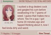 Anonymous 04/08/18(Sun)11:02:18 No.44513453 I sucked a drug dealers c--- and gargled his c-- before swallowing it for 7 grams of weed. I guess that makes me a w----. Yes I'm a guy. I got home 20 minutes ago and fapped thinking about it, now I 65 KB JPG feel kinda dirty and weird. 71 Replies/10 Images View Thread