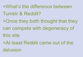 >What's the difference between Tumblr & Reddit? >Once they both thought that they can compete with degeneracy of this site >At least Reddit came out of the delusion