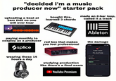 "decided i'm a music producer now" starter pack uploading a beat at 3am that no one will ever hear 0.00- midnight thoughts (9th bead) ge 5 bought this, learned 3 chords made an 8-bar loop, called it a track W paying monthly to cosplay as a producer red box that makes you feel professional splice wearing these 14 hours a day studying production like there's a final exam ➤ YouTube Premium ME Ableton the damage 3:41 481 Guitar Center $2,347.89 April 17.2020 Debit Card Drapbnig Transaction ID 87431/285811 CIMagaz3d1 all Racute Transaction BerMino