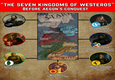 "THE SEVEN KINGDOMS OF WESTEROS" BEFORE AEGON'S CONQUEST @YOUNESSBLACKFYRE STAR KINGDOM IN THE NORTH TORRHEN STARK KNOW AS THE KING WHO KNELT KINGDOM OF THE IRON ISLANDS KINGDOM OF THE ROCK LANNISTER ARRY KINGDOM OF MOUNTAIN & VALI HCARE SHARRA ARRYN (QUEEN REGENT FOR THE BOY- KING RONNEL ARRYN) LOREN I LANNISTER KING OF THE ROCK KINGDOM OF THE REACH 0 MERN IX GARDENER THE KING IN THE SOUTH GARDENER KINGDOM OF THE STORMLANDS KINGDOM OF DORNE MARTELL MERIA MARTELL THE YELLOW TOAD OF DORNE HARREN H---- KNOWN AS HARREN THE BLACK AND BELT THE GREAT CASTLE HARRENHAL ARGILAC DORRANDON KNOWN AS ARGILAC THE ARROGANT