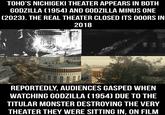 TOHO'S NICHIGEKI THEATER APPEARS IN BOTH GODZILLA (1954) AND GODZILLA MINUS ONE (2023). THE REAL THEATER CLOSED ITS DOORS IN 2018 REPORTEDLY, AUDIENCES GASPED WHEN WATCHING GODZILLA (1954) DUE TO THE TITULAR MONSTER DESTROYING THE VERY THEATER THEY WERE SITTING IN, ON FILM
