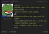 Anonymous 44437085 12.3 KB JPG >be me 43 min. ago ... >smoke a joint with an old friend i hadnt seen in years >after we finish he eats a roach w-- >he explains to me that it gets you 10x higher >mfw when i remember that 12 years ago i told him that fact as a joke >mfw he's been eating roaches for 12 years 1 REPLY 0 IMAGES REPLY