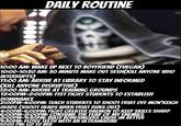 DAILY ROUTINE 000 10:00 AM: WAKE UP NEXT TO BOYFRIEND (FUEGAN) 10:00-10:30 AM: 30 MINUTE MAKE OUT SESH(KILL ANYONE WHO INTERRUPTS) 11:00 AM: ARRIVE AT LIBRARY TO STAY INFORMED (KILL ANYONE DISRUPTIVE) 12:00 AM: ARRIVE AT TRAINING GROUNDS 12:00PM-2:00PM: FIST FIGHT STUDENTS TO ESTABLISH DOMINANCE 2:00PM-4:00PM: TEACH STUDENTS TO SHOOT FRUIT OFF MON'KEIGH HEADS (SHOOT HEADS WHEN FRUIT RUNS OUT) 4:00PM-6:00PM: FIGHT GREATER DAEMON TO KEEP SKILLS SHARP 6:00PM-8:00PM: CONSUME THE FEAR OF MY ENEMIES 8:00PM-9:30PM: BULLY BONESINGERS CAUSE IM BETTER 9:30PM: FLOSS TEETH WITH AN ULTRAMARINE 10:00 PM: GO TO BED