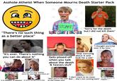 A------ Atheist When Someone Mourns Death Starter Pack 199 "There's no such thing as a better place" "It's over. There's nothing you can do about it" STUART Look What i Can LOOK WHAT I CAN DO! "Sorry for the death but I did not kill them" Gets p----- off when you talk about the death & heaven stuff "Stop worrying about it and look for a job" "I thought you'd be over it by now." *no reaction "That's life" "You need to stop feeling sorry for yourself and move on" "If it happens, it happens" on phone during funeral mass "I don't want to be mean "It was bound to "Well you're the man But... she's not coming back" happen..." of the house now"
